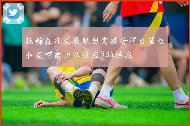 杨瀚森在发展联盟需提升得分篮板和盖帽能力以适应NBA挑战
