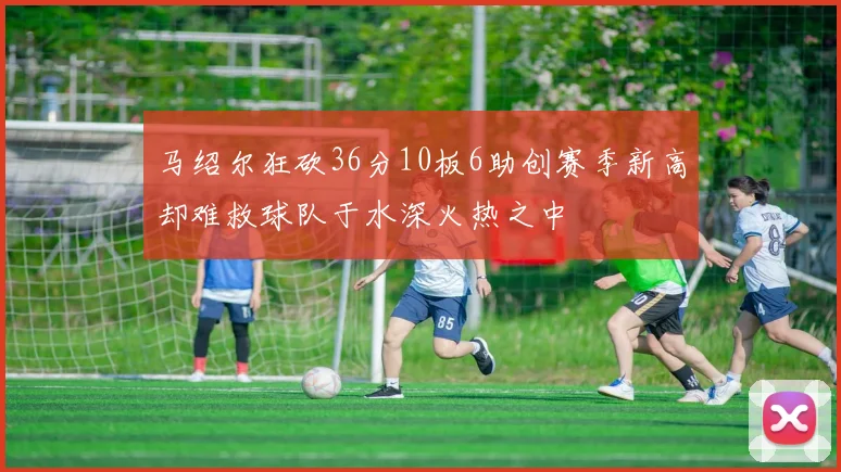 马绍尔狂砍36分10板6助创赛季新高却难救球队于水深火热之中