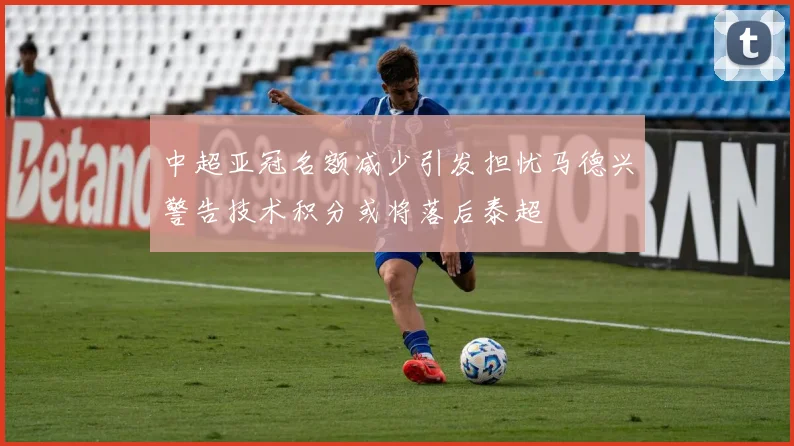 中超亚冠名额减少引发担忧马德兴警告技术积分或将落后泰超