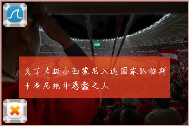 戈丁力挺小西蒙尼入选国家队称斯卡洛尼绝非愚蠢之人
