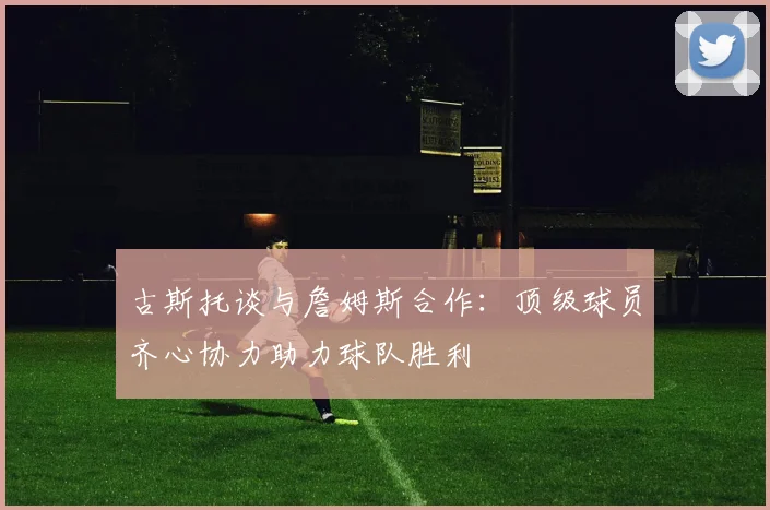 古斯托谈与詹姆斯合作：顶级球员齐心协力助力球队胜利
