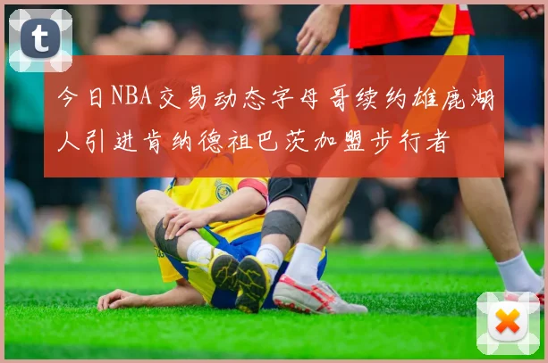 今日NBA交易动态字母哥续约雄鹿湖人引进肯纳德祖巴茨加盟步行者