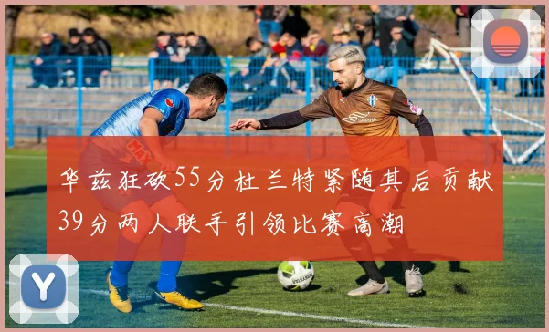 华兹狂砍55分杜兰特紧随其后贡献39分两人联手引领比赛高潮